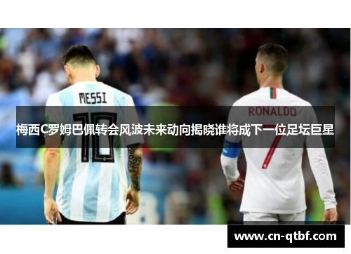 梅西C罗姆巴佩转会风波未来动向揭晓谁将成下一位足坛巨星