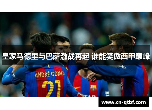 皇家马德里与巴萨激战再起 谁能笑傲西甲巅峰