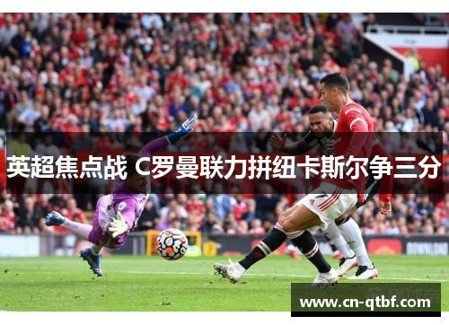 英超焦点战 C罗曼联力拼纽卡斯尔争三分 英超焦点战 C罗曼联力拼纽卡斯尔争三分