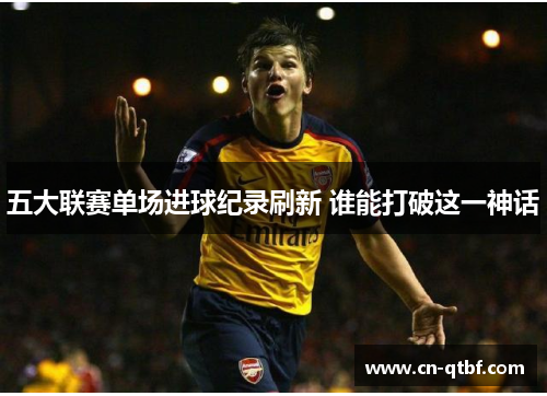 五大联赛单场进球纪录刷新 谁能打破这一神话 五大联赛单场进球纪录刷新 谁能打破这一神话